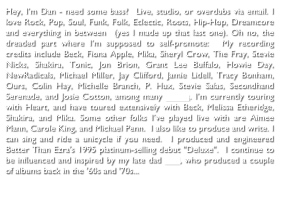 Hey, I’m Dan - need some production, mixing, bass or vocals?  Live, studio, or overdubs via email. I love Rock, Pop, Soul, Funk, Folk, Eclectic, Roots, Hip-Hop, Dreamcore and everything in between  (yes I made up that last one). Oh no, the dreaded part where I’m supposed to self-promote:  My recording credits include Echo In The Canyon Soundtrack, Heart, Beck, Fiona Apple, Sheryl Crow, Roger Manning, Joe Perry, Mika, The Fray, Stevie Nicks, Shakira, Tonic, Jon Brion, Grant Lee Buffalo, Howie Day, NewRadicals, Michael Miller, Jay Clifford, Jamie Lidell, Tracy Bonham, Ours, Colin Hay, Michelle Branch, P. Hux, Stevie Salas, Secondhand Serenade, Josie Cotton, and Daniel Powter, among many others. I’ve toured extensively with Heart, Robby Krieger, Beck, Shakira, Melissa Etheridge, and Mika. Some other folks I’ve played live with are Jakob Dylan, Aimee Mann, Carole King, and Michael Penn.  I also like to produce and write.  I can sing and ride a unicycle if you need.  I produced and engineered Better Than Ezra's 1995 platinum-selling debut "Deluxe". I coproduced Heart's album "Beautiful Broken" and Roadcase Royale's album "First Things First".  I continue to be influenced and inspired by my late dad Paul, who produced a couple (wink) albums back in the '60s and '70s...